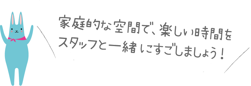 家庭的な空間で、楽しい時間を スタッフと一緒にすごしましょう! 